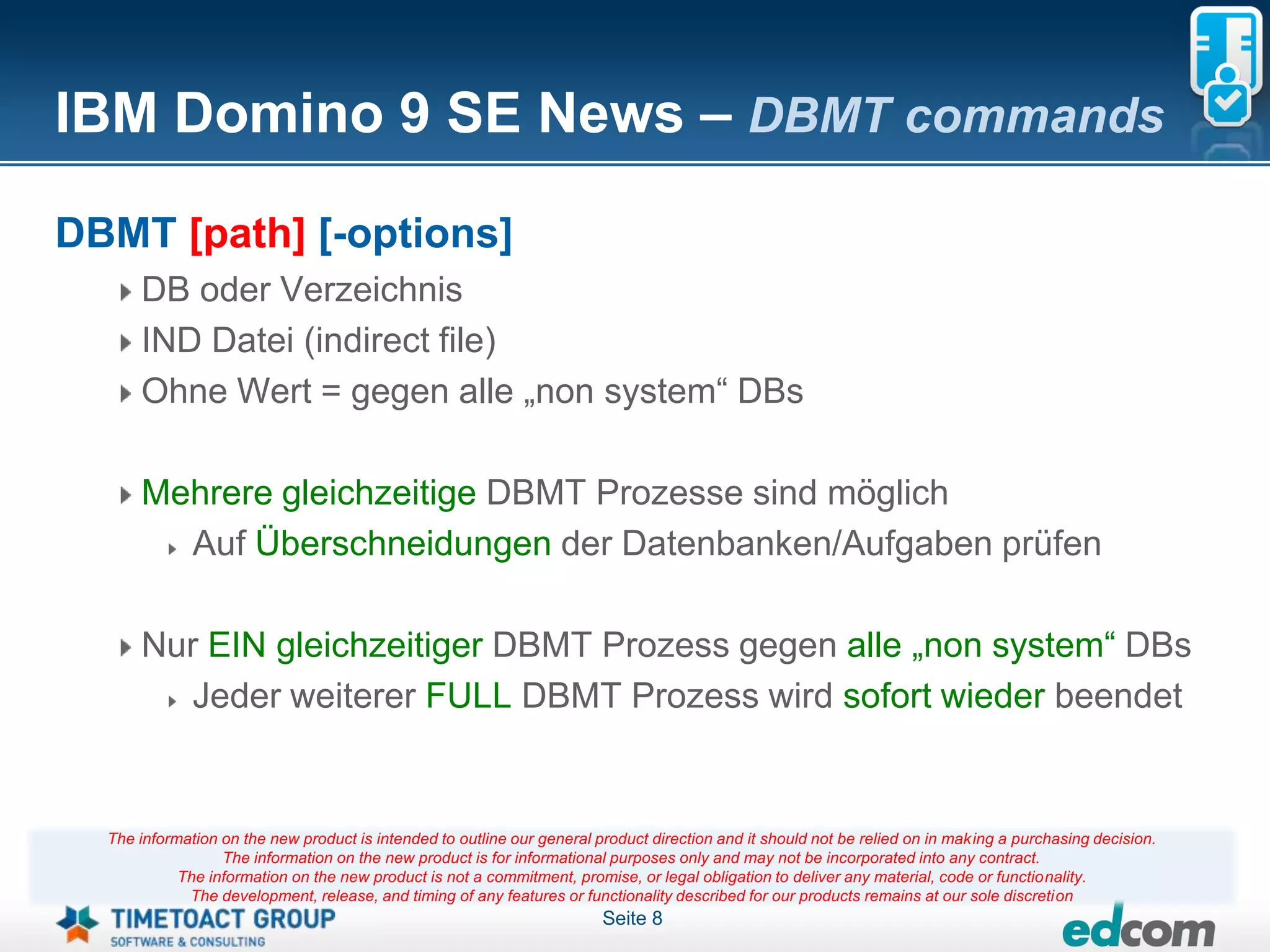 IBM Domino 9 SE News – DBMT commands

DBMT [path] [-options]
      DB oder Verzeichnis
      IND Datei (indirect file)
      Ohne Wert = gegen alle „non system“ DBs

      Mehrere gleichzeitige DBMT Prozesse sind möglich
        Auf Überschneidungen der Datenbanken/Aufgaben prüfen

      Nur EIN gleichzeitiger DBMT Prozess gegen alle „non system“ DBs
         Jeder weiterer FULL DBMT Prozess wird sofort wieder beendet


  The information on the new product is intended to outline our general product direction and it should not be relied on in making a purchasing decision.
                  The information on the new product is for informational purposes only and may not be incorporated into any contract.
            The information on the new product is not a commitment, promise, or legal obligation to deliver any material, code or functionality.
             The development, release, and timing of any features or functionality described for our products remains at our sole discretion
                                                                         Seite 8
 