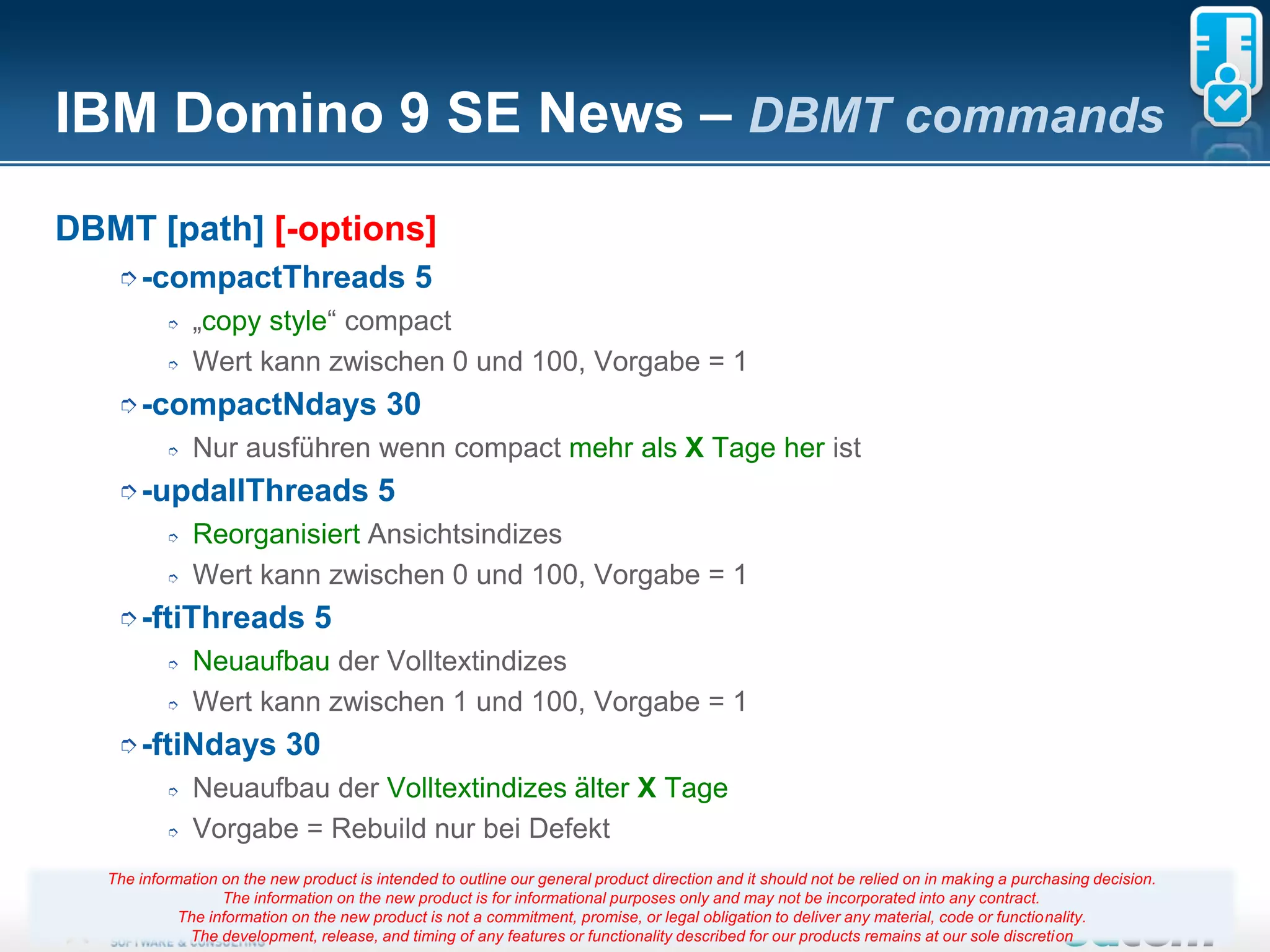 IBM Domino 9 SE News – DBMT commands
DBMT [path] [-options]
    ➮-compactThreads                           5
           ➮   „copy style“ compact
           ➮   Wert kann zwischen 0 und 100, Vorgabe = 1
    ➮-compactNdays                         30
           ➮   Nur ausführen wenn compact mehr als X Tage her ist
    ➮-updallThreads                      5
           ➮   Reorganisiert Ansichtsindizes
           ➮   Wert kann zwischen 0 und 100, Vorgabe = 1
    ➮-ftiThreads                5
           ➮   Neuaufbau der Volltextindizes
           ➮   Wert kann zwischen 1 und 100, Vorgabe = 1
    ➮-ftiNdays              30
           ➮   Neuaufbau der Volltextindizes älter X Tage
           ➮   Vorgabe = Rebuild nur bei Defekt
   The information on the new product is intended to outline our general product direction and it should not be relied on in making a purchasing decision.
                   The information on the new product is for informational purposes only and may not be incorporated into any contract.
                                                                          Seite 9
             The information on the new product is not a commitment, promise, or legal obligation to deliver any material, code or functionality.
              The development, release, and timing of any features or functionality described for our products remains at our sole discretion
 