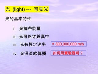 光  (light) ---  可見光 光的基本特性 i.  光攜帶能量 ii.  光可以穿越真空 iii.  光有恆定速率 iv.  光沿直線傳播 = 300,000,000 m/s 如何用實驗證明 ? 