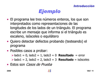 2008 V&V 11
Ejemplo
• El programa lee tres números enteros, los que son
interpretados como representaciones de las
longitudes de los lados de un triángulo. El programa
escribe un mensaje que informa si el triángulo es
escaleno, isósceles o equilátero
• Quiero detectar defectos probando (testeando) el
programa
• Posibles casos a probar:
lado1 = 0, lado2 = 1, lado3 = 0 Resultado = error
lado1 = 2, lado2 = 2, lado3 = 3 Resultado = isósceles
• Estos son Casos de Prueba
Introducción
 