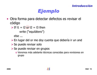 2008 V&V 13
Ejemplo
• Otra forma para detectar defectos es revisar el
código
If l1 = l2 or l2 = l3 then
write (“equilátero”)
else ...
En lugar del or me doy cuenta que debería ir un and
Se puede revisar solo
Se puede revisar en grupos
o Veremos más adelante técnicas conocidas para revisiones en
grupo
Introducción
 