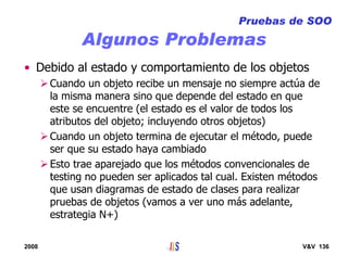 2008 V&V 136
Algunos Problemas
Pruebas de SOO
• Debido al estado y comportamiento de los objetos
Cuando un objeto recibe un mensaje no siempre actúa de
la misma manera sino que depende del estado en que
este se encuentre (el estado es el valor de todos los
atributos del objeto; incluyendo otros objetos)
Cuando un objeto termina de ejecutar el método, puede
ser que su estado haya cambiado
Esto trae aparejado que los métodos convencionales de
testing no pueden ser aplicados tal cual. Existen métodos
que usan diagramas de estado de clases para realizar
pruebas de objetos (vamos a ver uno más adelante,
estrategia N+)
 