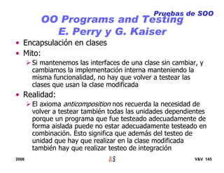 2008 V&V 145
OO Programs and Testing
E. Perry y G. Kaiser
• Encapsulación en clases
• Mito:
Si mantenemos las interfaces de una clase sin cambiar, y
cambiamos la implementación interna manteniendo la
misma funcionalidad, no hay que volver a testear las
clases que usan la clase modificada
• Realidad:
El axioma anticomposition nos recuerda la necesidad de
volver a testear también todas las unidades dependientes
porque un programa que fue testeado adecuadamente de
forma aislada puede no estar adecuadamente testeado en
combinación. Esto significa que además del testeo de
unidad que hay que realizar en la clase modificada
también hay que realizar testeo de integración
Pruebas de SOO
 