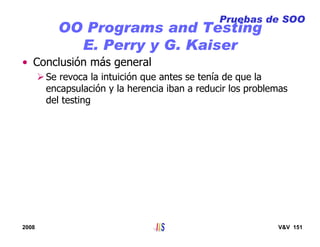 2008 V&V 151
OO Programs and Testing
E. Perry y G. Kaiser
• Conclusión más general
Se revoca la intuición que antes se tenía de que la
encapsulación y la herencia iban a reducir los problemas
del testing
Pruebas de SOO
 