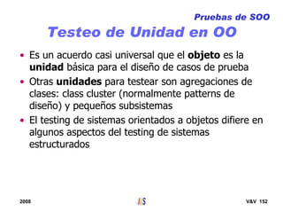 2008 V&V 152
Testeo de Unidad en OO
• Es un acuerdo casi universal que el objeto es la
unidad básica para el diseño de casos de prueba
• Otras unidades para testear son agregaciones de
clases: class cluster (normalmente patterns de
diseño) y pequeños subsistemas
• El testing de sistemas orientados a objetos difiere en
algunos aspectos del testing de sistemas
estructurados
Pruebas de SOO
 