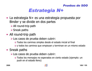2008 V&V 155
Estrategia N+
• La estrategia N+ es una estrategia propuesta por
Binder y se divide en dos partes
All round-trip path
Sneak paths
• All round-trip path
Los casos de prueba deben cubrir:
o Todos los caminos simples desde el estado inicial al final
o y todos los caminos que empiezan y terminan en un mismo estado
• Sneak paths
Los casos de prueba deben cubrir:
o Todos los mensajes no esperados en cierto estado (ejemplo: un
push en el estado lleno)
Pruebas de SOO
 