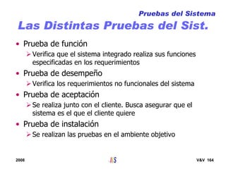 2008 V&V 164
Las Distintas Pruebas del Sist.
• Prueba de función
Verifica que el sistema integrado realiza sus funciones
especificadas en los requerimientos
• Prueba de desempeño
Verifica los requerimientos no funcionales del sistema
• Prueba de aceptación
Se realiza junto con el cliente. Busca asegurar que el
sistema es el que el cliente quiere
• Prueba de instalación
Se realizan las pruebas en el ambiente objetivo
Pruebas del Sistema
 