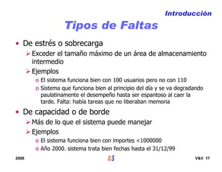 2008 V&V 17
Tipos de Faltas
• De estrés o sobrecarga
Exceder el tamaño máximo de un área de almacenamiento
intermedio
Ejemplos
o El sistema funciona bien con 100 usuarios pero no con 110
o Sistema que funciona bien al principio del día y se va degradando
paulatinamente el desempeño hasta ser espantoso al caer la
tarde. Falta: había tareas que no liberaban memoria
• De capacidad o de borde
Más de lo que el sistema puede manejar
Ejemplos
o El sistema funciona bien con importes <1000000
o Año 2000. sistema trata bien fechas hasta el 31/12/99
Introducción
 
