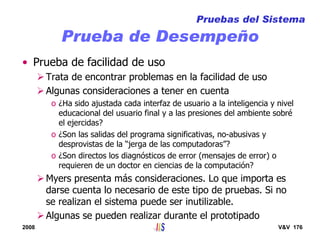 2008 V&V 176
Prueba de Desempeño
• Prueba de facilidad de uso
Trata de encontrar problemas en la facilidad de uso
Algunas consideraciones a tener en cuenta
o ¿Ha sido ajustada cada interfaz de usuario a la inteligencia y nivel
educacional del usuario final y a las presiones del ambiente sobré
el ejercidas?
o ¿Son las salidas del programa significativas, no-abusivas y
desprovistas de la “jerga de las computadoras”?
o ¿Son directos los diagnósticos de error (mensajes de error) o
requieren de un doctor en ciencias de la computación?
Myers presenta más consideraciones. Lo que importa es
darse cuenta lo necesario de este tipo de pruebas. Si no
se realizan el sistema puede ser inutilizable.
Algunas se pueden realizar durante el prototipado
Pruebas del Sistema
 