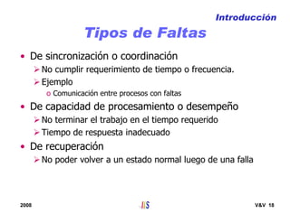 2008 V&V 18
Tipos de Faltas
• De sincronización o coordinación
No cumplir requerimiento de tiempo o frecuencia.
Ejemplo
o Comunicación entre procesos con faltas
• De capacidad de procesamiento o desempeño
No terminar el trabajo en el tiempo requerido
Tiempo de respuesta inadecuado
• De recuperación
No poder volver a un estado normal luego de una falla
Introducción
 