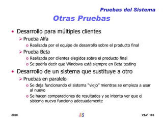 2008 V&V 185
Otras Pruebas
• Desarrollo para múltiples clientes
Prueba Alfa
o Realizada por el equipo de desarrollo sobre el producto final
Prueba Beta
o Realizada por clientes elegidos sobre el producto final
o Se podría decir que Windows está siempre en Beta testing
• Desarrollo de un sistema que sustituye a otro
Pruebas en paralelo
o Se deja funcionando el sistema “viejo” mientras se empieza a usar
al nuevo
o Se hacen comparaciones de resultados y se intenta ver que el
sistema nuevo funciona adecuadamente
Pruebas del Sistema
 