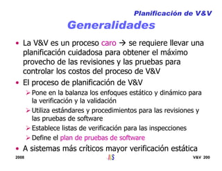 2008 V&V 200
Generalidades
• La V&V es un proceso caro se requiere llevar una
planificación cuidadosa para obtener el máximo
provecho de las revisiones y las pruebas para
controlar los costos del proceso de V&V
• El proceso de planificación de V&V
Pone en la balanza los enfoques estático y dinámico para
la verificación y la validación
Utiliza estándares y procedimientos para las revisiones y
las pruebas de software
Establece listas de verificación para las inspecciones
Define el plan de pruebas de software
• A sistemas más críticos mayor verificación estática
Planificación de V&V
 