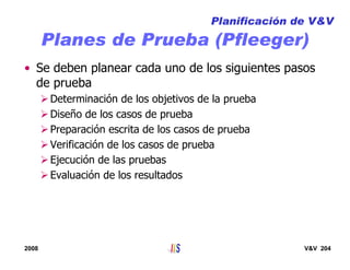 2008 V&V 204
Planes de Prueba (Pfleeger)
• Se deben planear cada uno de los siguientes pasos
de prueba
Determinación de los objetivos de la prueba
Diseño de los casos de prueba
Preparación escrita de los casos de prueba
Verificación de los casos de prueba
Ejecución de las pruebas
Evaluación de los resultados
Planificación de V&V
 