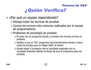 2008 V&V 29
¿Quién Verifica?
• ¿Por qué un equipo especializado?
Maneja mejor las técnicas de pruebas
Conoce los errores más comunes realizados por el equipo
de programadores
Problemas de psicología de pruebas
o El autor de un programa tiende a cometer los mismos errores al
probarlo
o Debido a que es “SU” programa inconcientemente tiende a hacer
casos de prueba que no hagan fallar al mismo
o Puede llegar a comparar mal el resultado esperado con el
resultado obtenido debido al deseo de que el programa pase las
pruebas
Proceso de V&V
 