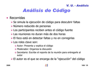 2008 V&V 35
Análisis de Código
• Recorridas
Se simula la ejecución de código para descubrir faltas
Número reducido de personas
Los participantes reciben antes el código fuente
Las reuniones no duran más de dos horas
El foco está en detectar faltas y no en corregirlas
Los roles clave son:
o Autor: Presenta y explica el código
o Moderador: Organiza la discusión
o Secretario: Escribe el reporte de la reunión para entregarle al
autor
El autor es el que se encarga de la “ejecución” del código
V. U. - Análisis
 