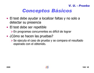 2008 V&V 49
Conceptos Básicos
• El test debe ayudar a localizar faltas y no solo a
detectar su presencia
• El test debe ser repetible
En programas concurrentes es difícil de lograr
• ¿Cómo se hacen las pruebas?
Se ejecuta el caso de prueba y se compara el resultado
esperado con el obtenido.
V. U. - Prueba
 