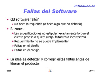 2008 V&V 5
Fallas del Software
• ¿El software falló?
No hace lo requerido (o hace algo que no debería)
• Razones:
Las especificaciones no estipulan exactamente lo que el
cliente precisa o quiere (reqs. faltantes o incorrectos)
Requerimiento no se puede implementar
Faltas en el diseño
Faltas en el código
• La idea es detectar y corregir estas faltas antes de
liberar el producto
Introducción
 