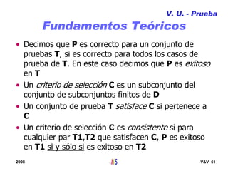 2008 V&V 51
Fundamentos Teóricos
• Decimos que P es correcto para un conjunto de
pruebas T, si es correcto para todos los casos de
prueba de T. En este caso decimos que P es exitoso
en T
• Un criterio de selección C es un subconjunto del
conjunto de subconjuntos finitos de D
• Un conjunto de prueba T satisface C si pertenece a
C
• Un criterio de selección C es consistente si para
cualquier par T1,T2 que satisfacen C, P es exitoso
en T1 si y sólo si es exitoso en T2
V. U. - Prueba
 