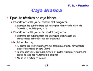 2008 V&V 58
Caja Blanca
V. U. - Prueba
• Tipos de técnicas de caja blanca
Basadas en el flujo de control del programa
o Expresan los cubrimientos del testing en términos del grafo de
flujo de control del programa
Basadas en el flujo de datos del programa
o Expresan los cubrimientos del testing en términos de las
asociaciones definición-uso del programa
Mutation testing
o Se basan en crear mutaciones del programa original provocando
distintos cambios en este último
o La idea atrás de esta forma de test es poder distinguir (usando los
casos de test) los mutantes del original
o No se va a entrar en detalle
 