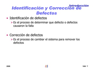 2008 V&V 7
Identificación y Corrección de
Defectos
• Identificación de defectos
Es el proceso de determinar que defecto o defectos
causaron la falla
• Corrección de defectos
Es el proceso de cambiar el sistema para remover los
defectos
Introducción
 