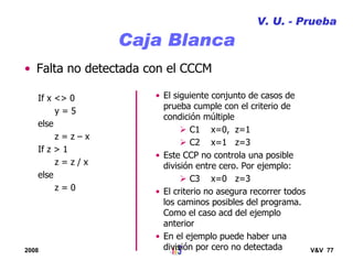 2008 V&V 77
Caja Blanca
• Falta no detectada con el CCCM
If x <> 0
y = 5
else
z = z – x
If z > 1
z = z / x
else
z = 0
• El siguiente conjunto de casos de
prueba cumple con el criterio de
condición múltiple
C1 x=0, z=1
C2 x=1 z=3
• Este CCP no controla una posible
división entre cero. Por ejemplo:
C3 x=0 z=3
• El criterio no asegura recorrer todos
los caminos posibles del programa.
Como el caso acd del ejemplo
anterior
• En el ejemplo puede haber una
división por cero no detectada
V. U. - Prueba
 