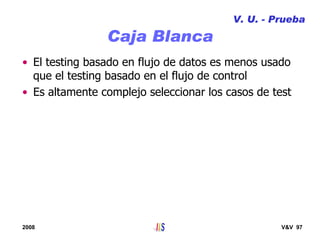 2008 V&V 97
Caja Blanca
V. U. - Prueba
• El testing basado en flujo de datos es menos usado
que el testing basado en el flujo de control
• Es altamente complejo seleccionar los casos de test
 