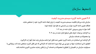 4.3:‫کیفیت‬ ‫مدیریت‬ ‫سیستم‬ ‫کاربرد‬ ‫دامنه‬ ‫تعیین‬
‫سازمان‬‫نماید‬ ‫مشخص‬ ‫را‬ ‫خود‬ ‫کاربرد‬ ‫دامنه‬ ‫ایجاد‬ ‫برای‬ ‫را‬ ‫کیفیت‬ ‫مدیریت‬ ‫سیستم‬ ‫قابلیت‬ ‫و‬ ‫مرزها‬ ‫باید‬.
‫شود‬ ‫گرفته‬ ‫قرار‬ ‫نظر‬ ‫مد‬ ‫بایستی‬ ‫زیر‬ ‫موارد‬ ‫کاربرد‬ ‫دامنه‬ ‫تعیین‬ ‫هنگام‬:
‫الف‬)‫بند‬ ‫در‬ ‫شده‬ ‫اشاره‬ ‫بیرونی‬ ‫و‬ ‫درونی‬ ‫موارد‬4-1
‫ب‬)‫بند‬ ‫در‬ ‫شده‬ ‫اشاره‬ ‫ذینفع‬ ‫های‬ ‫طرف‬ ‫با‬ ‫مرتبط‬ ‫الزامات‬4-2
‫ج‬)‫سازمان‬ ‫خدمات‬ ‫و‬ ‫محصوالت‬
‫کارگیرد‬ ‫به‬ ‫را‬ ‫آنها‬ ‫تمام‬ ‫باید‬ ‫باشد،سازمان‬ ‫اجرا‬ ‫قابل‬ ‫شده‬ ‫تععین‬ ‫کاربرد‬ ‫دامنه‬ ‫در‬ ‫استاندارد‬ ‫این‬ ‫الزامات‬ ‫اگر‬.
‫باشد‬ ‫ادعا‬ ‫مورد‬ ‫تواند‬ ‫می‬ ‫صورتی‬ ‫در‬ ‫تنها‬ ‫استاندارد‬ ‫این‬ ‫با‬ ‫انطباق‬‫که‬‫قابل‬ ‫غیر‬ ‫که‬ ‫الزاماتی‬ ،‫مشخص‬ ‫کاربرد‬‫شده‬‫برتوانایی‬ ،‫اند‬‫ی‬‫ا‬
‫باشد‬ ‫نداشته‬ ‫تاتیری‬ ‫مشتری‬ ‫رضایت‬ ‫ارتقای‬ ‫و‬ ‫آن‬ ‫خدمات‬ ‫و‬ ‫محصوالت‬ ‫با‬ ‫انطباق‬ ‫از‬ ‫اطمینان‬ ‫در‬ ‫سازمان‬ ‫مسئولیت‬
4.‫محیط‬‫سازمان‬
 