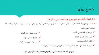 6.‫طرح‬‫ریزی‬
‫دستیابی‬ ‫های‬ ‫برنامه‬ ‫و‬ ‫اهداف‬
6.2:‫ها‬ ‫آن‬ ‫به‬ ‫دستبانی‬ ‫جهت‬ ‫ریزی‬ ‫طرح‬ ‫و‬ ‫کیفیت‬ ‫اهداف‬
1.2.6:‫در‬ ‫را‬ ‫کیفیت‬ ‫اهداف‬ ‫باید‬ ‫سازمان‬، ‫ها‬ ‫بخش‬‫فرایندهای‬ ‫و‬ ‫سطوح‬‫نماید‬ ‫ایجاد‬ ‫کیفیت‬ ‫مدیریت‬ ‫سیستم‬ ‫برای‬ ‫نیاز‬ ‫مورد‬.
‫باید‬ ‫کیفیت‬ ‫اهداف‬:
‫مرتبط‬‫مشی‬ ‫خط‬ ‫با‬‫باشند‬.
‫قابل‬‫گیری‬ ‫اندازه‬‫باشند‬.
‫شامل‬‫الزامات‬‫باشند‬.
‫انطباق‬ ‫با‬ ‫مرتبط‬‫مشتری‬ ‫رضایت‬ ‫افزایش‬ ‫و‬ ‫خدمات‬ ‫و‬ ‫محصوالت‬‫باشند‬.
‫نماید‬ ‫نگهداری‬ ‫کیفیت‬ ‫اهداف‬ ‫خصو‬ ‫در‬ ‫مستندی‬ ‫اطالعات‬ ‫باید‬ ‫سازمان‬.
‫گیرند‬ ‫قرار‬ ‫پایش‬ ‫مورد‬
‫شوند‬ ‫رسانی‬ ‫اطالع‬.
‫شوند‬ ‫بروز‬ ‫لزوم‬ ‫مواقع‬ ‫در‬.
 