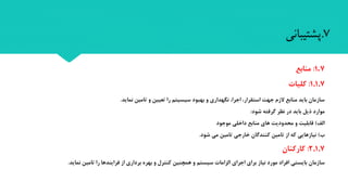 7.‫پشتیبانی‬
7.1:‫منابع‬
1.1.7:‫کلیا‬
‫نماید‬ ‫تامین‬ ‫و‬ ‫تعیین‬ ‫را‬ ‫سیسیتم‬ ‫بهبود‬ ‫و‬ ‫نگهداری‬ ،‫اجرا‬ ،‫استقرار‬ ‫جهت‬ ‫الزم‬ ‫منابع‬ ‫باید‬ ‫سازمان‬.
‫شود‬ ‫گرفته‬ ‫نظر‬ ‫در‬ ‫باید‬ ‫ذیل‬ ‫موارد‬:
‫الف‬)‫قابلیت‬‫موجود‬ ‫داخلی‬ ‫منابع‬ ‫های‬ ‫محدودیت‬ ‫و‬
‫ب‬)‫نیازهایی‬‫شود‬ ‫می‬ ‫تامین‬ ‫خارجی‬ ‫کنندگان‬ ‫تامین‬ ‫از‬ ‫که‬.
2.1.7:‫کارکنان‬
‫سازمان‬‫تامین‬ ‫را‬ ‫فرایندها‬ ‫از‬ ‫برداری‬ ‫بهره‬ ‫و‬ ‫کنترل‬ ‫همچنین‬ ‫و‬ ‫سیستم‬ ‫الزامات‬ ‫اجرای‬ ‫برای‬ ‫نیاز‬ ‫مورد‬ ‫افراد‬ ‫بایستی‬‫نماید‬.
 