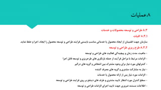 8.‫عملیات‬
8,3‫طراحی‬‫خدمات‬ ‫و‬ ‫محصوالت‬ ‫توسعه‬ ‫و‬
8,3,1‫کلیات‬
‫اجرا‬ ،‫ایجاد‬ ‫را‬ ‫محصول‬ ‫توسعه‬ ‫و‬ ‫طراحی‬ ‫فرایند‬ ‫بایستی‬ ‫مناسب‬ ‫خدماتی‬ ‫یا‬ ‫محصول‬ ‫ایجاد‬ ‫از‬ ‫اطمینان‬ ‫جهت‬ ‫سازمان‬‫حفظ‬ ‫و‬‫نماید‬.
8,3,2‫طراحی‬ ‫ریزی‬ ‫طرح‬‫توسعه‬ ‫و‬
-‫توسعه‬ ‫و‬ ‫طراحی‬ ‫های‬ ‫فعالیت‬ ‫پیچیدگی‬ ‫و‬ ‫زمان‬ ‫مد‬ ،‫ماهیت‬
-‫اجرا‬ ‫قابل‬ ‫توسعه‬ ‫و‬ ‫طرحریزی‬ ‫های‬ ‫بازنگری‬ ‫جمله‬ ‫از‬ ‫فرآیند‬ ‫مراحل‬ ‫با‬ ‫مرتبط‬ ‫الزاما‬
-‫درگیر‬ ‫های‬ ‫گروه‬ ‫و‬ ‫اشخاص‬ ‫بین‬ ‫مشترک‬ ‫وجوه‬ ‫برای‬ ‫نیاز‬ ‫مورد‬ ‫کنترلهای‬
-‫کننده‬ ‫مصرف‬ ‫های‬ ‫گروه‬ ‫و‬ ‫مشتری‬ ‫مشارکت‬ ‫به‬ ‫نیاز‬
-‫خدما‬ ‫یا‬ ‫محصول‬ ‫ارائه‬ ‫از‬ ‫پس‬ ‫نیاز‬ ‫مورد‬ ‫الزاما‬
-‫توسعه‬ ‫و‬ ‫طراحی‬ ‫فرایند‬ ‫روی‬ ‫بر‬ ‫دینفع‬ ‫های‬ ‫طرف‬ ‫و‬ ‫مشتری‬ ‫تایید‬ ‫انتظار‬ ‫مورد‬ ‫کنترل‬ ‫سطح‬
-‫توسعه‬ ‫و‬ ‫طراحی‬ ‫الزاما‬ ‫اجرای‬ ‫تایید‬ ‫جهت‬ ‫ضروری‬ ‫مستند‬ ‫اطالعا‬
 