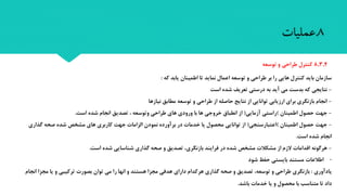 8,3,4‫طراحی‬ ‫کنترل‬‫و‬‫توسعه‬
‫که‬ ‫یابد‬ ‫اطمینان‬ ‫تا‬ ‫نماید‬ ‫اعمال‬ ‫توسعه‬ ‫و‬ ‫طراحی‬ ‫بر‬ ‫را‬ ‫هایی‬ ‫کنترل‬ ‫باید‬ ‫سازمان‬:
-‫است‬ ‫شده‬ ‫تعریف‬ ‫درستی‬ ‫به‬ ‫آید‬ ‫می‬ ‫بدست‬ ‫که‬ ‫نتایجی‬
-‫نیازها‬ ‫مطابق‬ ‫توسعه‬ ‫و‬ ‫طراحی‬ ‫از‬ ‫حاصله‬ ‫نتایب‬ ‫از‬ ‫توانایی‬ ‫ارزیابی‬ ‫برای‬ ‫بازنگری‬ ‫انجام‬
-‫اطمینان‬ ‫حصول‬ ‫جهت‬)‫آزمایی‬ ‫راستی‬(‫انجام‬ ‫تصدیق‬ ، ‫وتوسعه‬ ‫طراحی‬ ‫های‬ ‫ورودی‬ ‫با‬ ‫ها‬ ‫خروجی‬ ‫انطباق‬ ‫از‬‫است‬ ‫شده‬.
-‫اطمینان‬ ‫حصول‬ ‫جهت‬)‫اعتبارسنجی‬(‫کاربری‬ ‫جهت‬ ‫الزاما‬ ‫نمودن‬ ‫برآورده‬ ‫در‬ ‫خدما‬ ‫یا‬ ‫محصول‬ ‫توانایی‬ ‫از‬‫مشخص‬ ‫های‬‫گذاری‬ ‫صحه‬ ‫شده‬
‫است‬ ‫شده‬ ‫انجام‬.
-‫است‬ ‫شده‬ ‫شناسایی‬ ‫گذاری‬ ‫صحه‬ ‫و‬ ‫تصدیق‬ ،‫بازنگری‬ ‫فرایند‬ ‫در‬ ‫شده‬ ‫مشخص‬ ‫مشکال‬ ‫از‬ ‫الزم‬ ‫اقداما‬ ‫هرگونه‬.
-‫اطالعا‬‫حفظ‬ ‫بایستی‬ ‫مستند‬‫شود‬
‫یادآوری‬:‫بازنگری‬‫و‬ ‫ترکیبی‬ ‫بصور‬ ‫توان‬ ‫می‬ ‫را‬ ‫انها‬ ‫و‬ ‫هستند‬ ‫مجزا‬ ‫هدفی‬ ‫دارای‬ ‫هرکدام‬ ‫گذاری‬ ‫صحه‬ ‫و‬ ‫تصدیق‬ ،‫توسعه‬ ‫و‬ ‫طراحی‬‫مجزا‬ ‫یا‬‫انجام‬
‫باشد‬ ‫خدما‬ ‫یا‬ ‫و‬ ‫محصول‬ ‫با‬ ‫متناسب‬ ‫تا‬ ‫داد‬.
8.‫عملیات‬
 