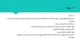 10.‫بهبود‬
10.1‫کلیا‬
‫رضایت‬ ‫ارتقای‬ ‫و‬ ‫مشتری‬ ‫الزاما‬ ‫نمودن‬ ‫برآورده‬ ‫برای‬ ‫الزم‬ ‫اقداما‬ ‫همه‬ ‫و‬ ‫کند‬ ‫انتخاب‬ ‫و‬ ‫تعیین‬ ‫را‬ ‫بهبود‬ ‫فرصتهای‬ ‫باید‬ ‫سازمان‬‫را‬ ‫مشتری‬
‫دهد‬ ‫انجام‬.
‫باشد‬ ‫زیر‬ ‫موارد‬ ‫شامل‬ ‫باید‬ ‫اقداما‬ ‫این‬:
‫انتظارا‬ ‫و‬ ‫نیازها‬ ‫شناسایی‬ ‫نیز‬ ‫و‬ ‫الزاما‬ ‫کردن‬ ‫برآورده‬ ‫برای‬ ‫خدما‬ ‫و‬ ‫محصوال‬ ‫بهبود‬
‫نامطلوب‬ ‫اثرا‬ ‫کاهش‬ ‫یا‬ ‫پیشگیری‬ ، ‫اصال‬
‫سیستم‬ ‫اثربخشی‬ ‫و‬ ‫عملکرد‬ ‫بهبود‬
‫یادآوری‬:‫سازماندهی‬ ‫و‬ ‫نوآوری‬ ،‫اساسی‬ ‫تغییر‬ ،‫مستمر‬ ‫بهبود‬ ،‫اصالحی‬ ‫اقدام‬ ، ‫اصال‬ ‫شامل‬ ‫تواند‬ ‫می‬ ‫بهبود‬ ‫های‬ ‫مثال‬
‫باشد‬ ‫مجدد‬
 