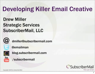 Developing Killer Email Creative
Drew Miller
Strategic Services
SubscriberMail, LLC

@             dmiller@subscribermail.com
              @emailman
              blog.subscribermail.com

               /subscribermail


Copyright 2009 by SubscriberMail
                                           1
 