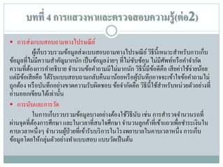 บทที่ 4 การแสวงหาและตรวจสอบความรู้ (ต่ อ2)
• การส่ งแบบสอบถามทางไปรษณี ย ์
ผูเ้ ก็บรวบรวมข้อมูลส่ งแบบสอบถามทางไปรษณี ย ์ วิธีน้ ีเหมาะสาหรับการเก็บ
ข้อมูลที่ไม่มีความสาคัญมากนัก เป็ นข้อมูลง่ายๆ ที่ไม่ซบซ้อน ไม่มีศพท์หรื อคาจากัด
ั
ั
ความที่ตองการคาอธิ บาย จานวนข้อคาถามมีไม่มากนัก วิธีน้ ีมีขอดีคือ เสี ยค่าใช้จ่ายน้อย
้
้
แต่มีขอเสี ยคือ ได้รับแบบสอบถามกลับคืนมาน้อยหรื อผูบนทึกอาจจะเข้าใจข้อคาถามไม่
้
้ ั
ถูกต้อง หรื อบันทึกอย่างขาดความรับผิดชอบ ข้อจากัดคือ วิธีน้ ีใช้สาหรับหน่วยตัวอย่างที่
อ่านออกเขียนได้เท่านั้น
• การนับและการวัด
ในการเก็บรวบรวมข้อมูลบางอย่างต้องใช้วธีนบ เช่น การสารวจจานวนรถที่
ิ ั
ผ่านจุดที่ตองการศึกษา และในเวลาที่สนใจศึกษา จานวนลูกค้าที่เข้าแถวเพื่อชาระเงินใน
้
คาบเวลาหนึ่ งๆ จานวนผูป่วยที่เข้ารับบริ การในโรงพยาบาลในคาบเวลาหนึ่ ง การเก็บ
้
ข้อมูลโดยให้กลุ่มตัวอย่างทาแบบสอบ แบบวัดเป็ นต้น

 