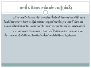 บทที่ 6 สั งเคราะห์ องค์ ความรู้ (ต่ อ2)
3.สังเคราะห์ปัจจัยและองค์ประกอบต่างๆที่เตรี ยมไว้ตามจุดประสงค์ที่กาหนด
โดยให้กระบวนการสังเคราะห์มุ่งที่การนาปรากฏการใหม่หรื อบูรณาภาพที่ได้จากการ
สังเคราะห์ไปใช้ให้เกิดประโยชน์ตามที่ได้กาหนดไว้ในวัตถุประสงค์ของการสังเคราะห์
่
4.ตรวจสอบและประเมินผลการสังเคราะห์ที่ได้วาน่าจะมีความแม่นยา ความ
เที่ยง และความเป็ นไปได้มากน้อยเพียงใดเพื่อเตรี ยมนาไปใช้ตามวัตถุประสงค์

 