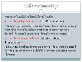 บทที่ 7 การนาเสนอข้ อมูล
การนาเสนอข้อมูลอย่างง่ายๆ ซึ่ งจะทาให้น่าสนใจมากขึ้น
1. การนาเสนอข้อมูลโดยบทความ ( Text Presentation )
การนาเสนอข้อมูลโดยบทความ จะมีลกษณะการเสนอเป็ นบทความสั้นๆ และมีขอมูล
ั
้
่ ้
ตัวเลขอยูดวย ซึ่ งทาให้อ่านเข้าใจง่าย อาจเป็ นการนาเสนอบทความทางวิทยุ
โทรทัศน์ หรื ออาจจะเป็ นบทความในหนังสื อพิมพ์ วารสาร และรายงานต่าง ๆ
2. การนาเสนอโดยบทความกึ่งตาราง ( Seml – Tabular
Presentation )
เป็ นการนาเสนอข้อมูลโดยแยกตัวเลขออกจากข้อความ หรื อการนาเสนอบทความแต่
มีการตั้งแนวตัวเลขขึ้นในบทความ เพื่อให้เห็นตัวเลขชัดเจน และเปรี ยบเทียบสะดวก
เมื่อต้องการ

 