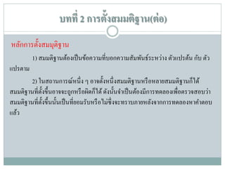 บทที่ 2 การตั้งสมมติฐาน(ต่ อ)
หลักการตั้งสมมุติฐาน
1) สมมติฐานต้องเป็ นข้อความที่บอกความสัมพันธ์ระหว่าง ตัวแปรต้น กับ ตัว
แปรตาม
2) ในสถานการณ์หนึ่ ง ๆ อาจตั้งหนึ่ งสมมติฐานหรื อหลายสมมติฐานก็ได้
สมมติฐานที่ต้ งขึ้นอาจจะถูกหรื อผิดก็ได้ ดังนั้นจาเป็ นต้องมีการทดลองเพื่อตรวจสอบว่า
ั
สมมติฐานที่ต้ งขึ้นนั้นเป็ นที่ยอมรับหรื อไม่ซ่ ึ งจะทราบภายหลังจากการทดลองหาคาตอบ
ั
แล้ว

 