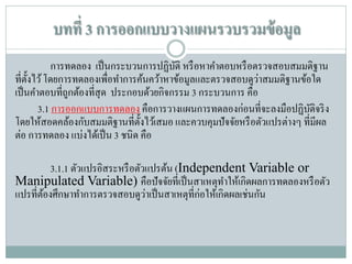 บทที่ 3 การออกแบบวางแผนรวบรวมข้ อมูล
การทดลอง เป็ นกระบวนการปฏิบติ หรื อหาคาตอบหรื อตรวจสอบสมมติฐาน
ั
่
ที่ต้ งไว้ โดยการทดลองเพื่อทาการค้นคว้าหาข้อมูลและตรวจสอบดูวาสมมติฐานข้อใด
ั
เป็ นคาตอบที่ถูกต้องที่สุด ประกอบด้วยกิจกรรม 3 กระบวนการ คือ
3.1 การออกแบบการทดลอง คือการวางแผนการทดลองก่อนที่จะลงมือปฏิบติจริ ง
ั
โดยให้สอดคล้องกับสมมติฐานที่ต้ งไว้เสมอ และควบคุมปั จจัยหรื อตัวแปรต่างๆ ที่มีผล
ั
ต่อ การทดลอง แบ่งได้เป็ น 3 ชนิด คือ
3.1.1 ตัวแปรอิสระหรื อตัวแปรต้น (Independent Variable or
Manipulated Variable) คือปั จจัยที่เป็ นสาเหตุทาให้เกิดผลการทดลองหรื อตัว
่
แปรที่ตองศึกษาทาการตรวจสอบดูวาเป็ นสาเหตุที่ก่อให้เกิดผลเช่นกัน
้

 
