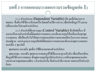 บทที่ 3 การออกแบบวางแผนรวบรวมข้ อมูล(ต่ อ 1)
3.1.2 ตัวแปรตาม (Dependent Variable) คือ ผลที่เกิดจากการ
ทดลอง ซึ่ งต้องใช้วธีการสังเกตหรื อวัดผลด้วยวิธีการต่างๆ เพื่อเก็บข้อมูลไว้ และจะ
ิ
เปลี่ยนแปลงไปตามตัวแปรอิสระ
3.1.3 ตัวแปรที่ตองควบคุม (Control Variable) คือปัจจัยอื่นๆ ที่
้
นอกเหนือจากตัวแปรต้นที่มีผลต่อการทดลอง และต้องควบคุมให้เหมือนกันทุกชุด
การทดลอง เพื่อป้ องกันไม่ให้ผลการทดลองเกิดความคลาดเคลื่อนในการตรวจสอบ
สมมติฐาน นอกจากจะควบคุมปั จจัยที่มีผลต่อการทดลองจะต้องแบ่งชุดการทดลอง
ออกเป็ น 2 ชุด ดังนี้
ชุดทดลอง หมายถึง ชุดที่เราใช้ศึกษาผลของตัวแปรอิสระ
ชุดควบคุม หมายถึง ชุดของการทดลองที่ใช้เป็ นมาตาฐานอ้างอิง เพื่อเปรี ยบเทียบ
ข้อมูลที่ได้จากการทดลอง ซึ่ งชุดควบคุมนี้จะมีตวแปรต่างๆ เหมือนชุดทดลองแต่จะ
ั
แตกต่างจากชุดทดลองเพียง 1 ตัวแปรเท่านั้น คือตัวแปรที่เราจะตรวจสอบหรื อตัวแปร
อิสระ

 