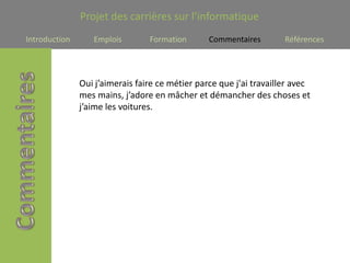 Projet des carrières sur l’informatique
Introduction      Emplois        Formation       Commentaires        Références




               Oui j’aimerais faire ce métier parce que j'ai travailler avec
               mes mains, j’adore en mâcher et démancher des choses et
               j’aime les voitures.
 