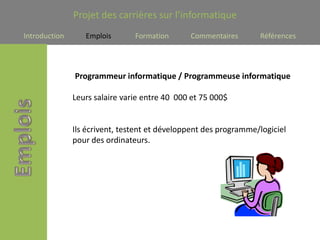 Projet des carrières sur l’informatique
Introduction      Emplois       Formation      Commentaires       Références




               Programmeur informatique / Programmeuse informatique

               Leurs salaire varie entre 40 000 et 75 000$


               Ils écrivent, testent et développent des programme/logiciel
               pour des ordinateurs.
 
