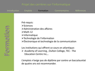 Projet des carrières sur l’informatique
Introduction     Emplois       Formation      Commentaires        Références




               Pré-requis:
               Sciences
               Administration des affaires
               Math 12
               Informatique
               Technologie de l'information
               Électronique et technologie de la communication

               Les institutions qui offrent ce cours en atlantique:
                Academy of Learning , Oulton College, TEC - The
                  Education Centre Inc…

               L’emplois n’exige pas de diplôme par contre un baccalauréat
               de quatre ans est recommander.
 