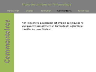 Projet des carrières sur l’informatique
Introduction      Emplois       Formation      Commentaires        Références




               Non je n’aimerai pas occuper cet emplois parce que je ne
               veut pas être assis derrière un bureau toute la journée a
               travailler sur un ordinateur.
 
