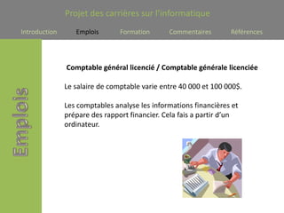 Projet des carrières sur l’informatique
Introduction      Emplois       Formation      Commentaires       Références




               Comptable général licencié / Comptable générale licenciée

               Le salaire de comptable varie entre 40 000 et 100 000$.

               Les comptables analyse les informations financières et
               prépare des rapport financier. Cela fais a partir d’un
               ordinateur.
 