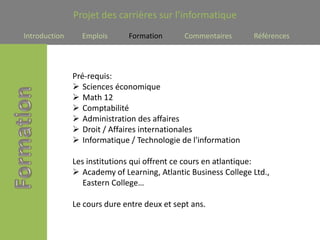 Projet des carrières sur l’informatique
Introduction     Emplois      Formation       Commentaires      Références




               Pré-requis:
                Sciences économique
                Math 12
                Comptabilité
                Administration des affaires
                Droit / Affaires internationales
                Informatique / Technologie de l'information

               Les institutions qui offrent ce cours en atlantique:
                Academy of Learning, Atlantic Business College Ltd.,
                  Eastern College…

               Le cours dure entre deux et sept ans.
 