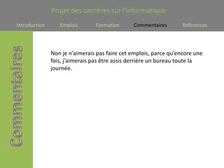 Projet des carrières sur l’informatique
Introduction      Emplois       Formation      Commentaires        Références




               Non je n’aimerais pas faire cet emplois, parce qu’encore une
               fois, j’aimerais pas être assis derrière un bureau toute la
               journée.
 