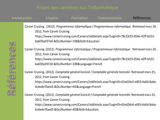 Projet des carrières sur l’informatique
Introduction           Emplois             Formation           Commentaires               Références

       Career Cruising . (2012). Programmeur informatique / Programmeuse informatique. Retrieved mars 24,
               2012, from Career Cruising:
               https://www.careercruising.com/Careers/JobDetails.aspx?LoginID=78c33cf3-054e-42ff-b523-
               ba6f2baf37e0-&OccNumber=108&field=Education

       Career Cruising. (2012). Programmeur informatique / Programmeuse informatique . Retrieved mars 24,
               2012, from Career Cruising:
               https://www.careercruising.com/Careers/JobDetails.aspx?LoginID=78c33cf3-054e-42ff-b523-
               ba6f2baf37e0-&OccNumber=108&Language=French

       Career Cruising. (2012). Comptable général licencié / Comptable générale licenciée. Retrieved mars 25,
               2012, from Career Cruising :
               https://www.careercruising.com/Careers/JobDetails.aspx?LoginID=42ed24c4-e003-4a0d-8a6a-
               4c4ede7faed3-&OccNumber=83&Language=French

       Career Cruising. (2012). Comptable général licencié / Comptable générale licenciée. Retrieved mars 25,
               2012, from Career Cruising:
               https://www.careercruising.com/Careers/JobDetails.aspx?LoginID=42ed24c4-e003-4a0d-8a6a-
               4c4ede7faed3-&OccNumber=83&field=Education
 