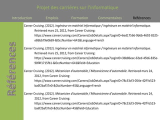 Projet des carrières sur l’informatique
Introduction          Emplois            Formation           Commentaires             Références
       Career Cruising. (2012). Ingénieur en matériel informatique / Ingénieure en matériel informatique.
               Retrieved mars 25, 2012, from Career Cruising:
               https://www.careercruising.com/Careers/JobDetails.aspx?LoginID=6ed17566-9b6b-4692-8325-
               e86bb79e0669-&OccNumber=641&Language=French

       Career Cruising. (2012). Ingénieur en matériel informatique / Ingénieure en matériel informatique.
               Retrieved mars 25, 2012, from Career Cruising:
               https://www.careercruising.com/Careers/JobDetails.aspx?LoginID=3bb86eac-62ed-45b6-835e-
               90f4f1715fb1-&OccNumber=641&field=Education

       Career Cruising. (2012). Mécanicien d’automobile / Mécanicienne d’automobile. Retrieved mars 24,
               2012, from Career Cruising:
               https://www.careercruising.com/Careers/JobDetails.aspx?LoginID=78c33cf3-054e-42ff-b523-
               ba6f2baf37e0-&OccNumber=45&Language=French

       Career Cruising. (2012). Mécanicien d’automobile / Mécanicienne d’automobile. Retrieved mars 24,
               2012, from Career Cruising:
               https://www.careercruising.com/Careers/JobDetails.aspx?LoginID=78c33cf3-054e-42ff-b523-
               ba6f2baf37e0-&OccNumber=45&field=Education
 