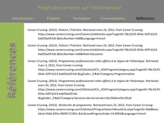 Projet des carrières sur l’informatique
Introduction           Emplois              Formation            Commentaires                Références

         Career Cruising. (2012). Policier / Policière. Retrieved mars 24, 2012, from Career Cruising:
                 https://www.careercruising.com/Careers/JobDetails.aspx?LoginID=78c33cf3-054e-42ff-b523-
                 ba6f2baf37e0-&OccNumber=340&Language=French

         Career Cruising. (2012). Policier / Policière. Retrieved mars 24, 2012, from Career Cruising:
                 https://www.careercruising.com/Careers/JobDetails.aspx?LoginID=78c33cf3-054e-42ff-b523-
                 ba6f2baf37e0-&OccNumber=340&field=Education

         Career Cruising. (2012). Programmes professionnels reliés offerts à la région de l'Atlantique. Retrieved
                 mars 3, 2012, from Career cruising:
                 https://www.careercruising.com/CASchool/ATL_VOCProgramCategory.aspx?LoginID=78c33cf3-
                 054e-42ff-b523-ba6f2baf37e0-&LgCode=_fr&ALTCategory=Programmation

         Career Cruising. (2012). Programmes professionnels reliés offerts à la région de l'Atlantique. Retrieved
                 mars 24, 2012, from Career Cruising:
                 https://www.careercruising.com/CASchool/ATL_VOCProgramCategory.aspx?LoginID=78c33cf3-
                 054e-42ff-b523-ba6f2baf37e0-
                 &LgCode=_fr&ALTCategory=Services+de+loi+et+de+s%c3%bbret%c3%a9

         Career Cruising. (2012). Recherche de programme. Retrieved mars 25, 2012, from Career Cruising:
                 https://www.careercruising.com/CASchool/ProgramSearchResultList.aspx?LoginID=3bb86eac-
                 62ed-45b6-835e-90f4f1715fb1-&3rdLevelProgramCode=14.0901&Language=French
 