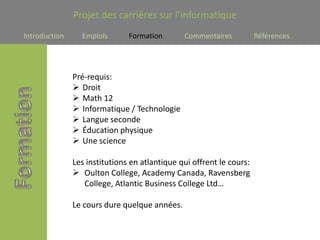 Projet des carrières sur l’informatique
Introduction     Emplois       Formation       Commentaires           Références




               Pré-requis:
                Droit
                Math 12
                Informatique / Technologie
                Langue seconde
                Éducation physique
                Une science

               Les institutions en atlantique qui offrent le cours:
                Oulton College, Academy Canada, Ravensberg
                  College, Atlantic Business College Ltd…

               Le cours dure quelque années.
 